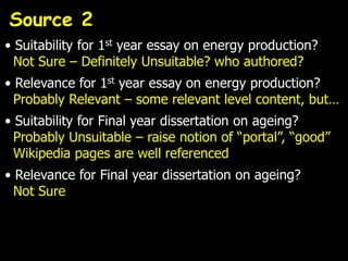 Source 2
• Suitability for 1st year essay on energy production?
  Not Sure – Definitely Unsuitable? who authored?
• Relevance for 1st year essay on energy production?
  Probably Relevant – some relevant level content, but…
• Suitability for Final year dissertation on ageing?
  Probably Unsuitable – raise notion of “portal”, “good”
  Wikipedia pages are well referenced
• Relevance for Final year dissertation on ageing?
  Not Sure
 