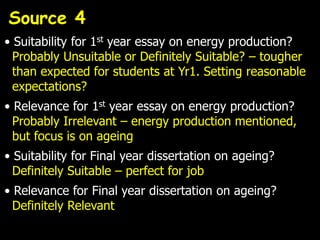 Source 4
• Suitability for 1st year essay on energy production?
  Probably Unsuitable or Definitely Suitable? – tougher
  than expected for students at Yr1. Setting reasonable
  expectations?
• Relevance for 1st year essay on energy production?
  Probably Irrelevant – energy production mentioned,
  but focus is on ageing
• Suitability for Final year dissertation on ageing?
  Definitely Suitable – perfect for job
• Relevance for Final year dissertation on ageing?
  Definitely Relevant
 