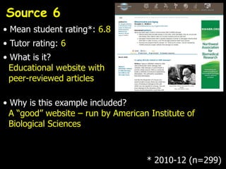 Source 6
• Mean student rating*: 6.8
• Tutor rating: 6
• What is it?
  Educational website with
  peer-reviewed articles

• Why is this example included?
  A “good” website – run by American Institute of
  Biological Sciences



                                    * 2010-12 (n=299)
 