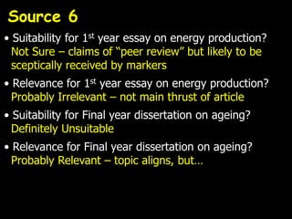 Source 6
• Suitability for 1st year essay on energy production?
  Not Sure – claims of “peer review” but likely to be
  sceptically received by markers
• Relevance for 1st year essay on energy production?
  Probably Irrelevant – not main thrust of article
• Suitability for Final year dissertation on ageing?
  Definitely Unsuitable
• Relevance for Final year dissertation on ageing?
  Probably Relevant – topic aligns, but…
 