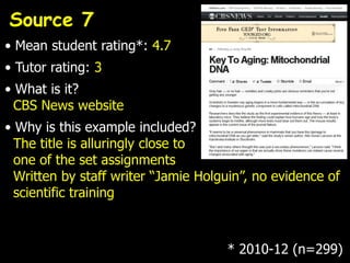 Source 7
• Mean student rating*: 4.7
• Tutor rating: 3
• What is it?
  CBS News website
• Why is this example included?
  The title is alluringly close to
  one of the set assignments
  Written by staff writer “Jamie Holguin”, no evidence of
  scientific training



                                     * 2010-12 (n=299)
 