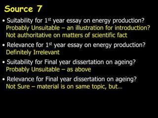 Source 7
• Suitability for 1st year essay on energy production?
  Probably Unsuitable – an illustration for introduction?
  Not authoritative on matters of scientific fact
• Relevance for 1st year essay on energy production?
  Definitely Irrelevant
• Suitability for Final year dissertation on ageing?
  Probably Unsuitable – as above
• Relevance for Final year dissertation on ageing?
  Not Sure – material is on same topic, but…
 