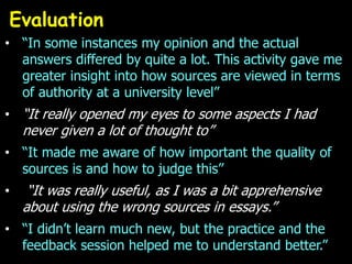 Evaluation
• “In some instances my opinion and the actual
  answers differed by quite a lot. This activity gave me
  greater insight into how sources are viewed in terms
  of authority at a university level”
• “It really opened my eyes to some aspects I had
    never given a lot of thought to”
• “It made me aware of how important the quality of
  sources is and how to judge this”
•    “It was really useful, as I was a bit apprehensive
    about using the wrong sources in essays.”
• “I didn’t learn much new, but the practice and the
  feedback session helped me to understand better.”
 