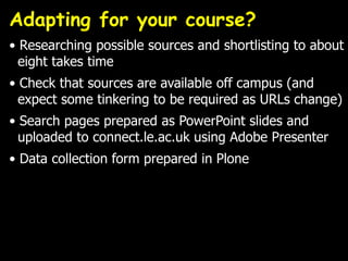 Adapting for your course?
• Researching possible sources and shortlisting to about
  eight takes time
• Check that sources are available off campus (and
  expect some tinkering to be required as URLs change)
• Search pages prepared as PowerPoint slides and
  uploaded to connect.le.ac.uk using Adobe Presenter
• Data collection form prepared in Plone
 