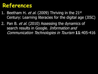 References
1. Beetham H. et al. (2009) Thriving in the 21st
   Century: Learning literacies for the digital age (JISC)
2. Pan B. et al. (2010) Assessing the dynamics of
   search results in Google. Information and
   Communication Technologies in Tourism 11:405-416
 