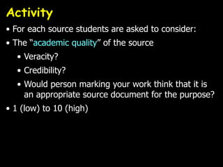 Activity
• For each source students are asked to consider:
• The “academic quality” of the source
  • Veracity?
  • Credibility?
  • Would person marking your work think that it is
    an appropriate source document for the purpose?
• 1 (low) to 10 (high)
 