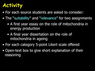 Activity
• For each source students are asked to consider:
• The “suitability” and “relevance” for two assignments
  • A first year essay on the role of mitochondria in
    energy production
  • A final year dissertation on the role of
    mitochondria in ageing
• For each category 5-point Likert scale offered
• Open-text box to give short explanation of their
  reasoning
 