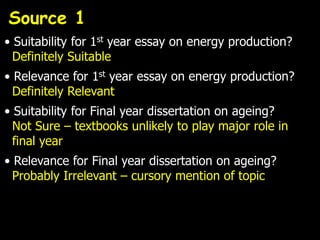 Source 1
• Suitability for 1st year essay on energy production?
  Definitely Suitable
• Relevance for 1st year essay on energy production?
  Definitely Relevant
• Suitability for Final year dissertation on ageing?
  Not Sure – textbooks unlikely to play major role in
  final year
• Relevance for Final year dissertation on ageing?
  Probably Irrelevant – cursory mention of topic
 
