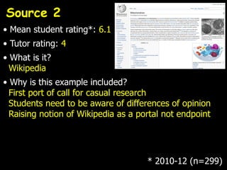 Source 2
• Mean student rating*: 6.1
• Tutor rating: 4
• What is it?
  Wikipedia
• Why is this example included?
  First port of call for casual research
  Students need to be aware of differences of opinion
  Raising notion of Wikipedia as a portal not endpoint




                                     * 2010-12 (n=299)
 