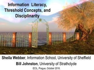 Information Literacy,
Threshold Concepts, and
Disciplinarity
Sheila Webber, Information School, University of Sheffield
Bill Johnston, University of Strathclyde
ECIL, Prague, October 2016
 