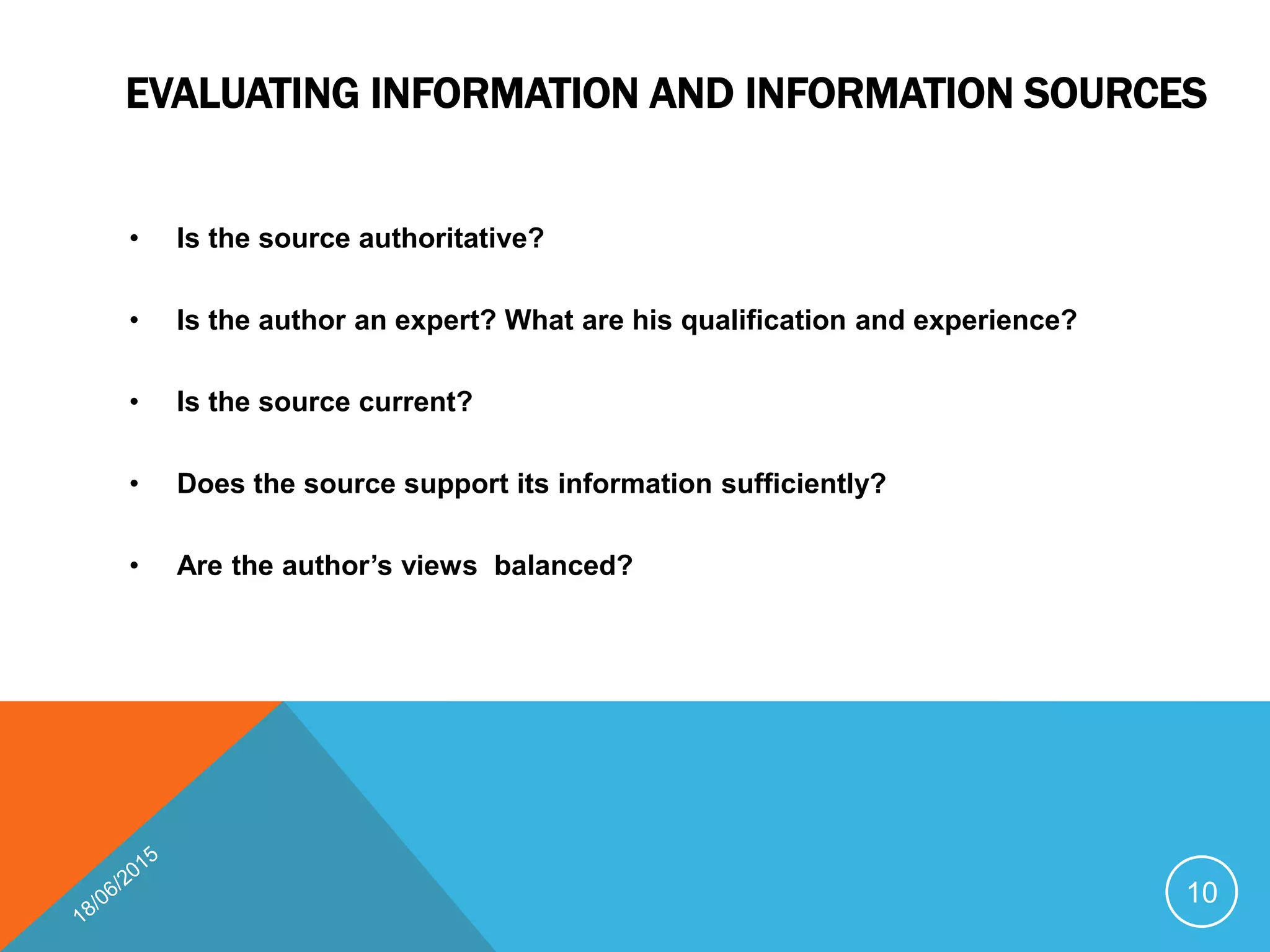EVALUATING INFORMATION AND INFORMATION SOURCES
• Is the source authoritative?
• Is the author an expert? What are his qualification and experience?
• Is the source current?
• Does the source support its information sufficiently?
• Are the author’s views balanced?
10
 