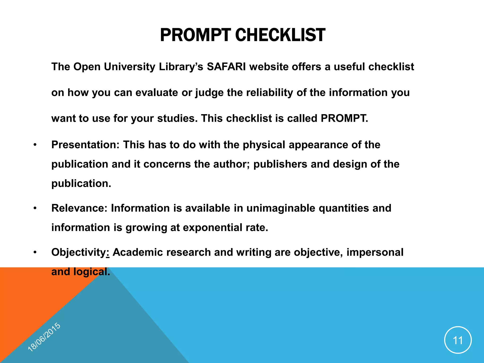 PROMPT CHECKLIST
The Open University Library’s SAFARI website offers a useful checklist
on how you can evaluate or judge the reliability of the information you
want to use for your studies. This checklist is called PROMPT.
• Presentation: This has to do with the physical appearance of the
publication and it concerns the author; publishers and design of the
publication.
• Relevance: Information is available in unimaginable quantities and
information is growing at exponential rate.
• Objectivity: Academic research and writing are objective, impersonal
and logical.
11
 
