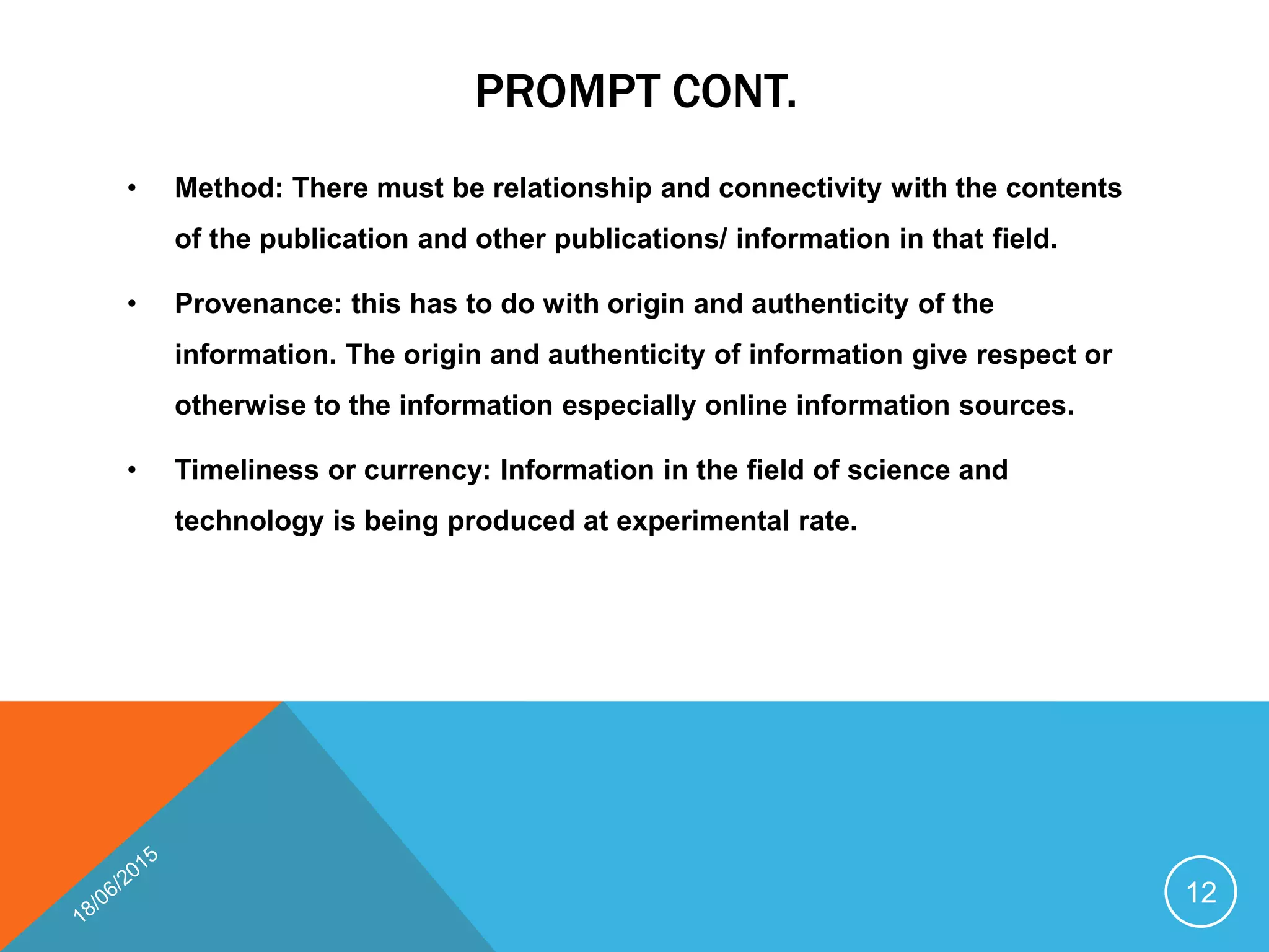 PROMPT CONT.
• Method: There must be relationship and connectivity with the contents
of the publication and other publications/ information in that field.
• Provenance: this has to do with origin and authenticity of the
information. The origin and authenticity of information give respect or
otherwise to the information especially online information sources.
• Timeliness or currency: Information in the field of science and
technology is being produced at experimental rate.
12
 