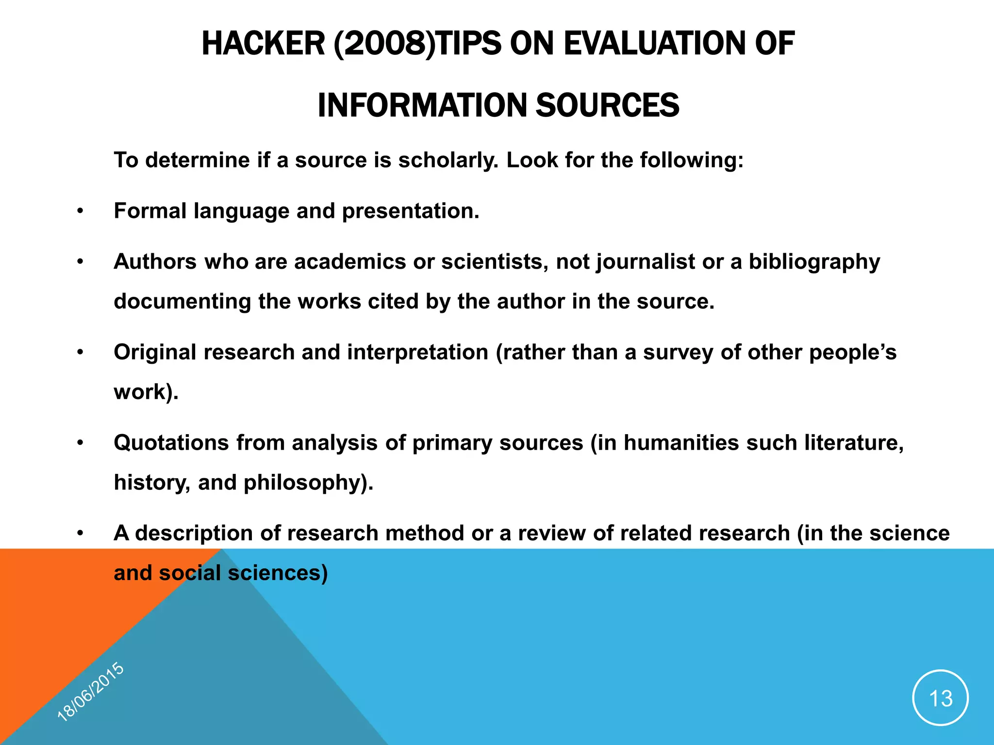HACKER (2008)TIPS ON EVALUATION OF
INFORMATION SOURCES
To determine if a source is scholarly. Look for the following:
• Formal language and presentation.
• Authors who are academics or scientists, not journalist or a bibliography
documenting the works cited by the author in the source.
• Original research and interpretation (rather than a survey of other people’s
work).
• Quotations from analysis of primary sources (in humanities such literature,
history, and philosophy).
• A description of research method or a review of related research (in the science
and social sciences)
13
 