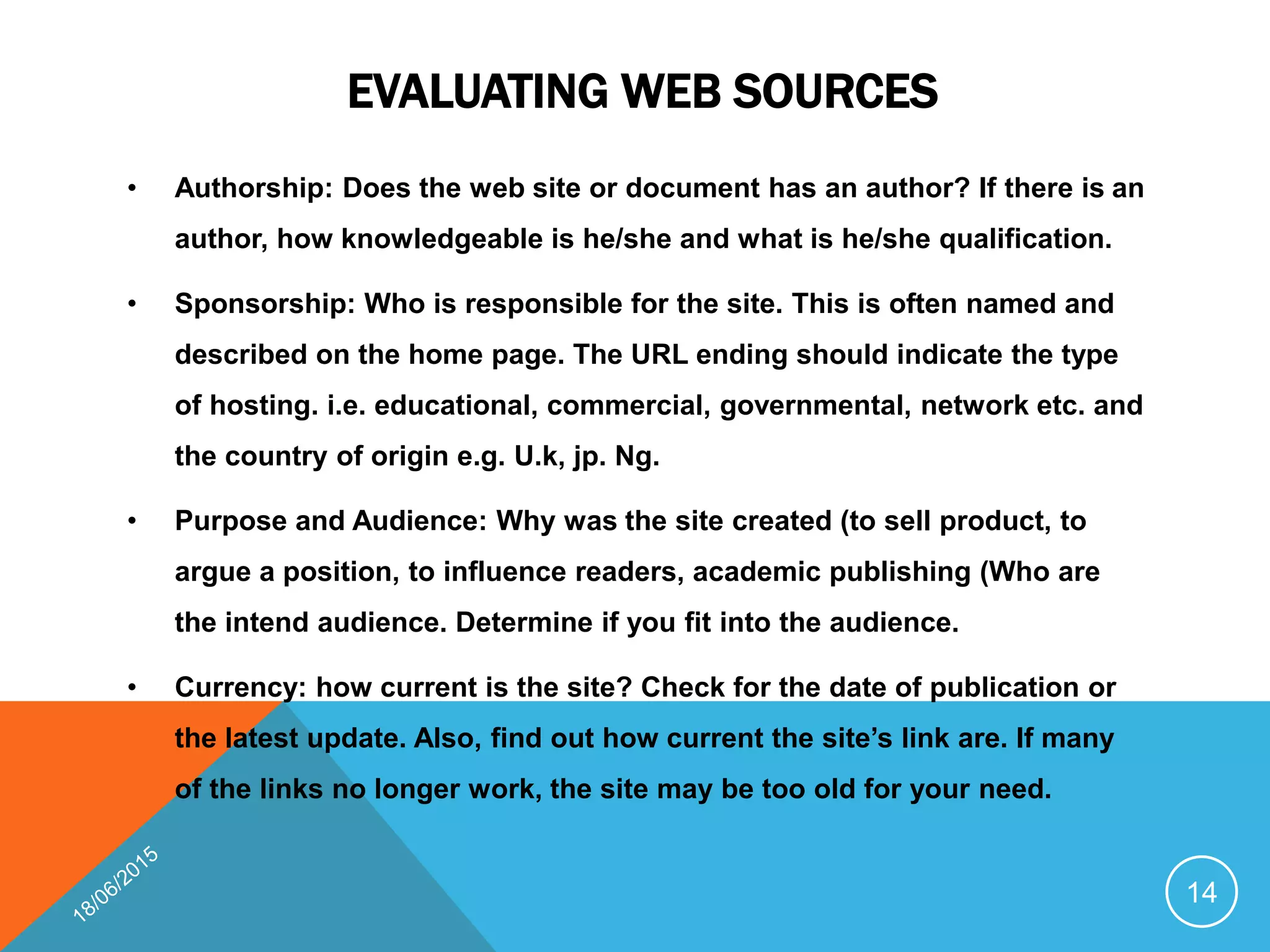 EVALUATING WEB SOURCES
• Authorship: Does the web site or document has an author? If there is an
author, how knowledgeable is he/she and what is he/she qualification.
• Sponsorship: Who is responsible for the site. This is often named and
described on the home page. The URL ending should indicate the type
of hosting. i.e. educational, commercial, governmental, network etc. and
the country of origin e.g. U.k, jp. Ng.
• Purpose and Audience: Why was the site created (to sell product, to
argue a position, to influence readers, academic publishing (Who are
the intend audience. Determine if you fit into the audience.
• Currency: how current is the site? Check for the date of publication or
the latest update. Also, find out how current the site’s link are. If many
of the links no longer work, the site may be too old for your need.
14
 