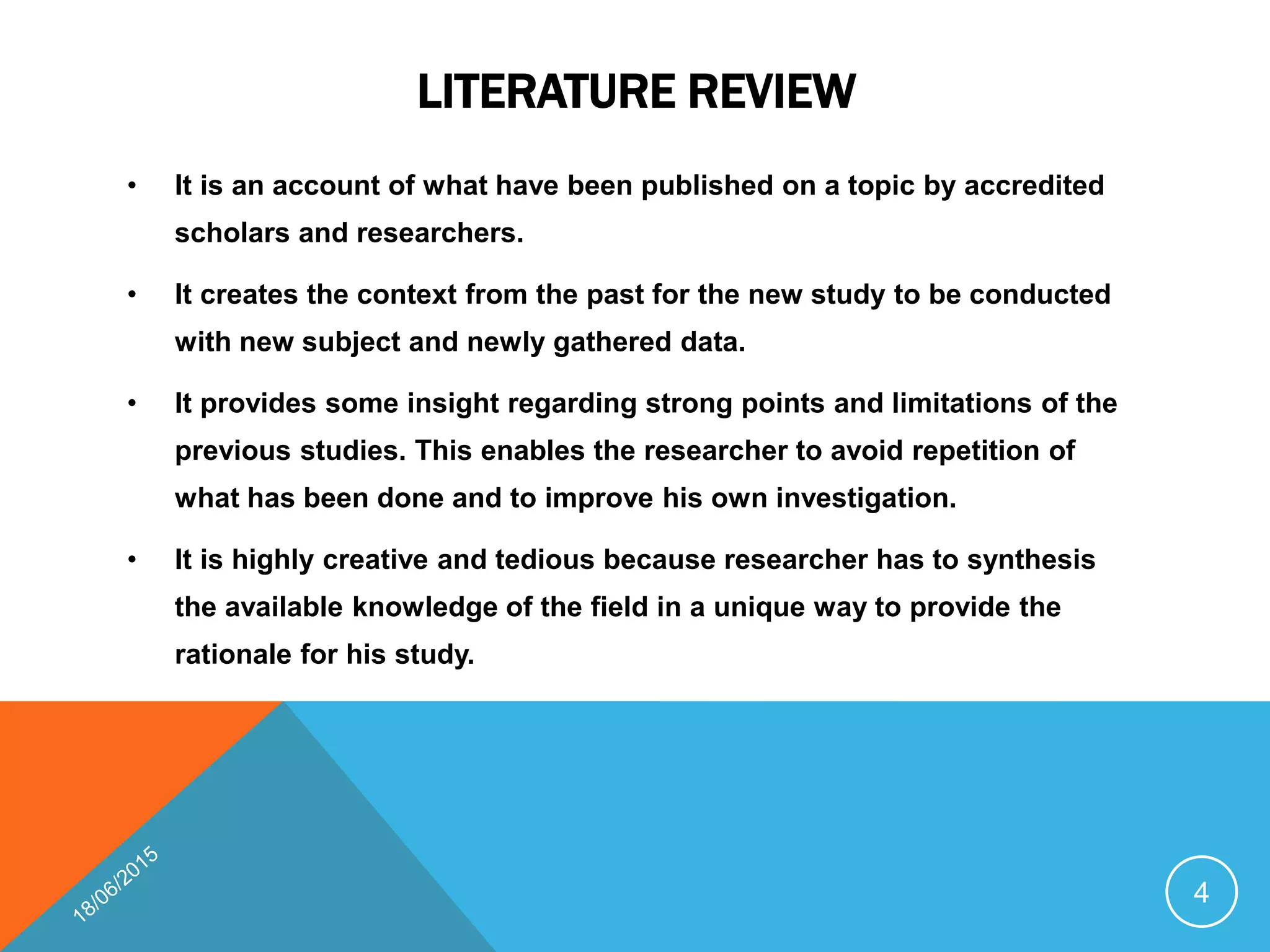 LITERATURE REVIEW
• It is an account of what have been published on a topic by accredited
scholars and researchers.
• It creates the context from the past for the new study to be conducted
with new subject and newly gathered data.
• It provides some insight regarding strong points and limitations of the
previous studies. This enables the researcher to avoid repetition of
what has been done and to improve his own investigation.
• It is highly creative and tedious because researcher has to synthesis
the available knowledge of the field in a unique way to provide the
rationale for his study.
4
 
