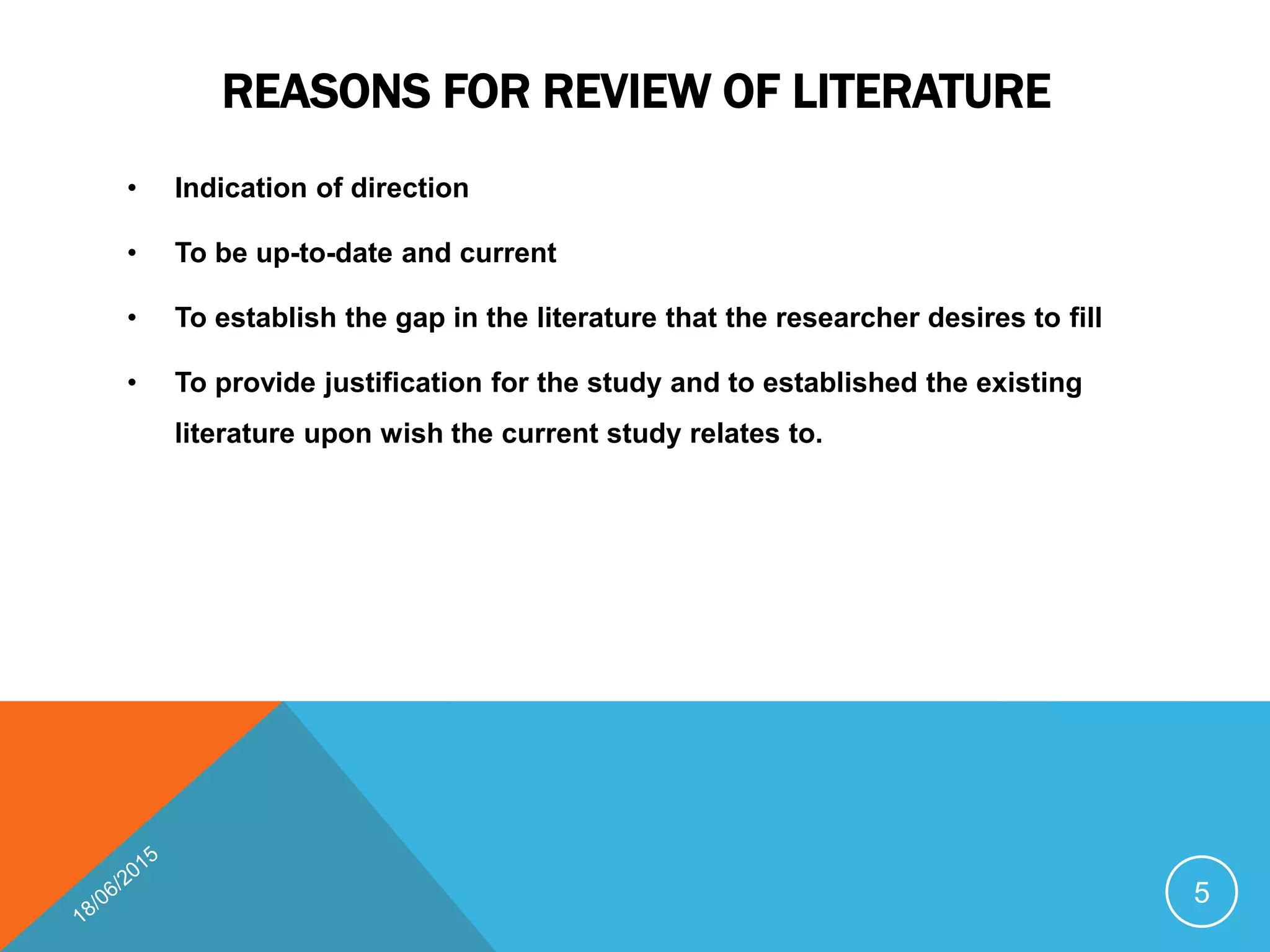 REASONS FOR REVIEW OF LITERATURE
• Indication of direction
• To be up-to-date and current
• To establish the gap in the literature that the researcher desires to fill
• To provide justification for the study and to established the existing
literature upon wish the current study relates to.
5
 