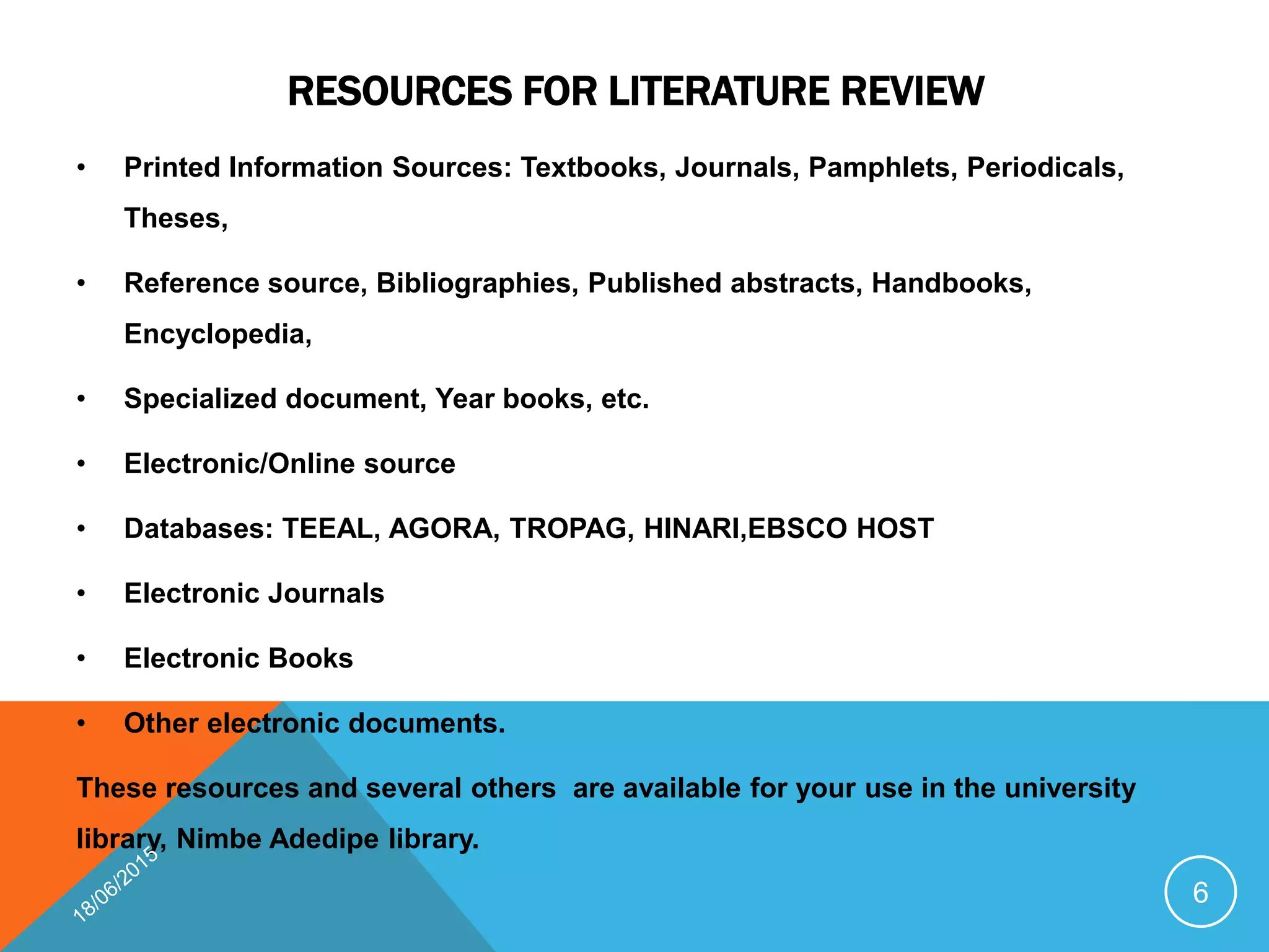 RESOURCES FOR LITERATURE REVIEW
• Printed Information Sources: Textbooks, Journals, Pamphlets, Periodicals,
Theses,
• Reference source, Bibliographies, Published abstracts, Handbooks,
Encyclopedia,
• Specialized document, Year books, etc.
• Electronic/Online source
• Databases: TEEAL, AGORA, TROPAG, HINARI,EBSCO HOST
• Electronic Journals
• Electronic Books
• Other electronic documents.
These resources and several others are available for your use in the university
library, Nimbe Adedipe library.
6
 