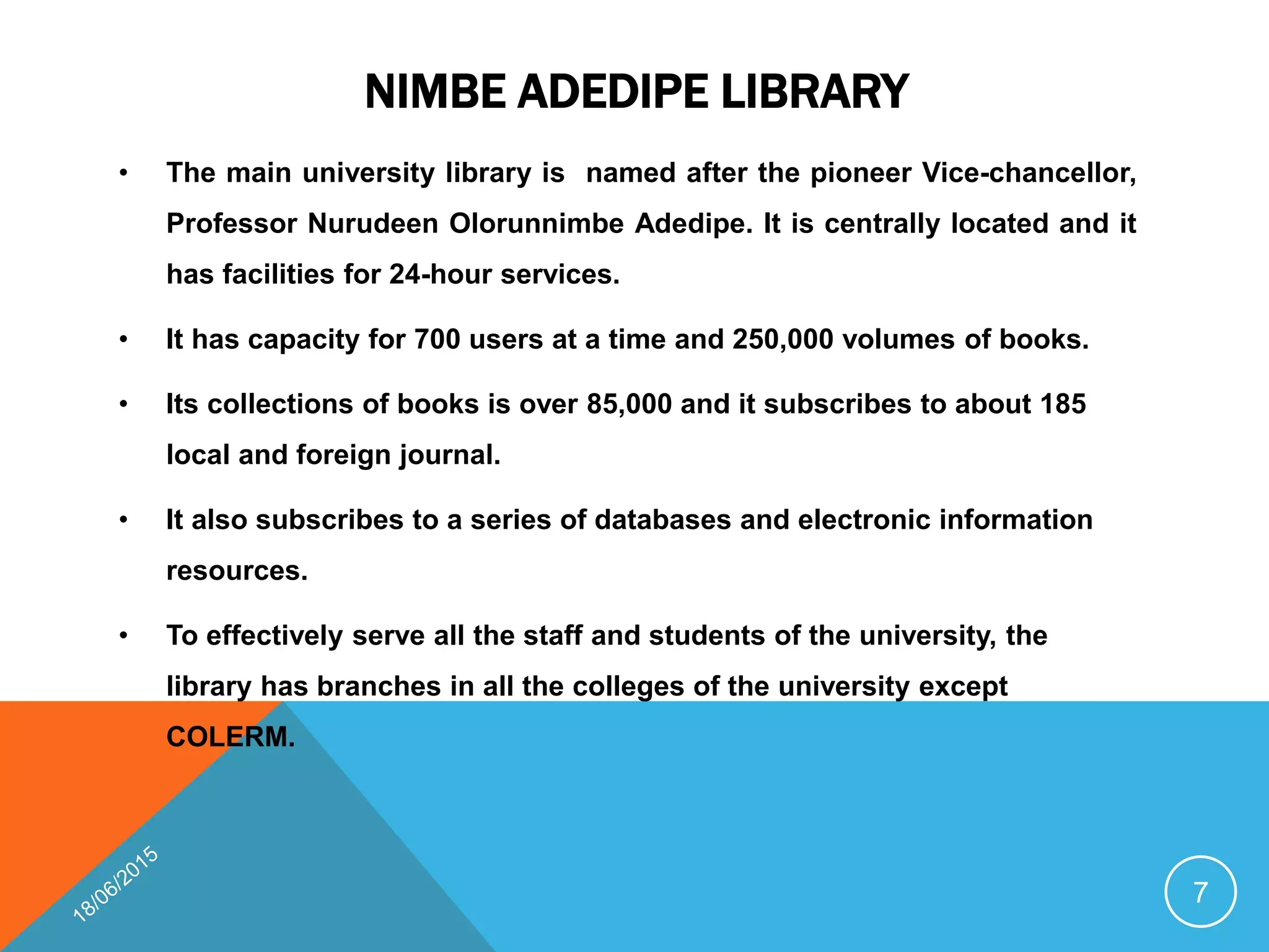 NIMBE ADEDIPE LIBRARY
• The main university library is named after the pioneer Vice-chancellor,
Professor Nurudeen Olorunnimbe Adedipe. It is centrally located and it
has facilities for 24-hour services.
• It has capacity for 700 users at a time and 250,000 volumes of books.
• Its collections of books is over 85,000 and it subscribes to about 185
local and foreign journal.
• It also subscribes to a series of databases and electronic information
resources.
• To effectively serve all the staff and students of the university, the
library has branches in all the colleges of the university except
COLERM.
7
 