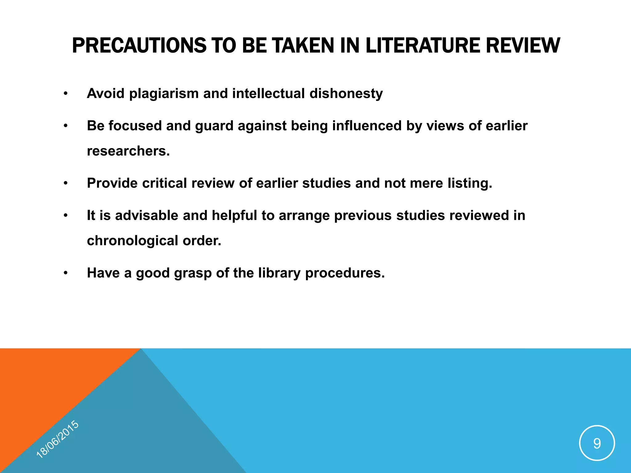 PRECAUTIONS TO BE TAKEN IN LITERATURE REVIEW
• Avoid plagiarism and intellectual dishonesty
• Be focused and guard against being influenced by views of earlier
researchers.
• Provide critical review of earlier studies and not mere listing.
• It is advisable and helpful to arrange previous studies reviewed in
chronological order.
• Have a good grasp of the library procedures.
9
 