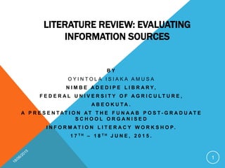 LITERATURE REVIEW: EVALUATING
INFORMATION SOURCES
B Y
O Y I N T O L A I S I A K A A M U S A
N I M B E A D E D I P E L I B R A R Y,
F E D E R A L U N I V E R S I T Y O F A G R I C U L T U R E ,
A B E O K U T A .
A P R E S E N T AT I O N AT T H E F U N A A B P O S T - G R A D U A T E
S C H O O L O R G A N I S E D
I N F O R M A T I O N L I T E R A C Y W O R K S H O P.
1 7 T H – 1 8 T H J U N E , 2 0 1 5 .
1
 