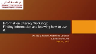 Information Literacy Workshop:
Finding Information and knowing how to use
it.
Mr. Aziz El Hassani, Multimedia Librarian
a.elhassani@aui.ma
Sept 11, 2017
 