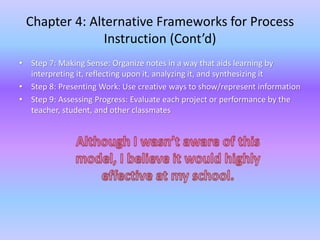 Chapter 4: Alternative Frameworks for Process 
Instruction (Cont’d) 
• Step 7: Making Sense: Organize notes in a way that aids learning by 
interpreting it, reflecting upon it, analyzing it, and synthesizing it 
• Step 8: Presenting Work: Use creative ways to show/represent information 
• Step 9: Assessing Progress: Evaluate each project or performance by the 
teacher, student, and other classmates 
 