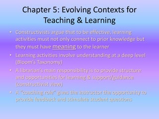 Chapter 5: Evolving Contexts for 
Teaching & Learning 
• Constructivists argue that to be effective, learning 
activities must not only connect to prior knowledge but 
they must have meaning to the learner 
• Learning activities involve understanding at a deep level 
(Bloom’s Taxonomy) 
• A librarian’s main responsibility is to provide structure 
and opportunities for learning & support/guidance 
(constructivist view) 
• A “coaching role” gives the instructor the opportunity to 
provide feedback and stimulate student questions 
 