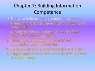 Chapter 7: Building Information 
Competence 
5 Things to help produce competent students 
1. Freedom to express themselves creatively and 
individually 
2. Making the library a place where they feel 
supported and encouraged 
3. Focusing on meaningful research and 
information seeking activities 
4. Relatable lessons and participation exercises 
5. Opportunities to express what they’ve learned 
in unique ways 
