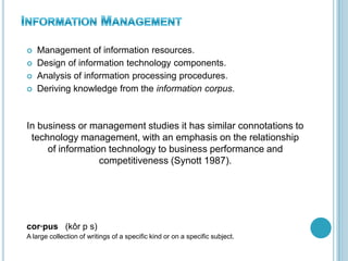  Management of information resources.
 Design of information technology components.
 Analysis of information processing procedures.
 Deriving knowledge from the information corpus.
In business or management studies it has similar connotations to
technology management, with an emphasis on the relationship
of information technology to business performance and
competitiveness (Synott 1987).
cor·pus (kôr p s)
A large collection of writings of a specific kind or on a specific subject.
 