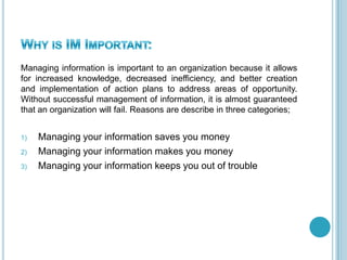 Managing information is important to an organization because it allows
for increased knowledge, decreased inefficiency, and better creation
and implementation of action plans to address areas of opportunity.
Without successful management of information, it is almost guaranteed
that an organization will fail. Reasons are describe in three categories;
1) Managing your information saves you money
2) Managing your information makes you money
3) Managing your information keeps you out of trouble
 