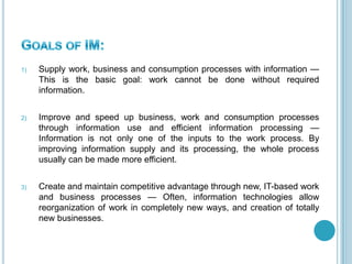 1) Supply work, business and consumption processes with information —
This is the basic goal: work cannot be done without required
information.
2) Improve and speed up business, work and consumption processes
through information use and efficient information processing —
Information is not only one of the inputs to the work process. By
improving information supply and its processing, the whole process
usually can be made more efficient.
3) Create and maintain competitive advantage through new, IT-based work
and business processes — Often, information technologies allow
reorganization of work in completely new ways, and creation of totally
new businesses.
 