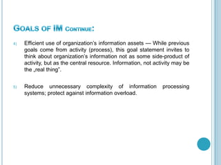 4) Efficient use of organization’s information assets — While previous
goals come from activity (process), this goal statement invites to
think about organization’s information not as some side-product of
activity, but as the central resource. Information, not activity may be
the „real thing‖.
5) Reduce unnecessary complexity of information processing
systems; protect against information overload.
 