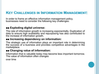 In order to frame an effective information management policy,
businesses need to consider the following key challenges:
■■ Exploding digital universe:
The rate of information growth is increasing exponentially. Duplication of
data to ensure high availability and repurposing has also contributed to
the increase of information growth.
■■ Increasing dependency on information:
The strategic use of information plays an important role in determining
the success of a business and provides competitive advantages in the
marketplace.
■■ Changing value of information:
Information that is valuable today may become less important tomorrow.
The value of information often changes
over time
 