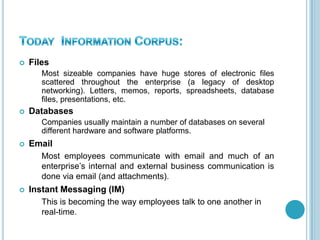  Files
Most sizeable companies have huge stores of electronic files
scattered throughout the enterprise (a legacy of desktop
networking). Letters, memos, reports, spreadsheets, database
files, presentations, etc.
 Databases
Companies usually maintain a number of databases on several
different hardware and software platforms.
 Email
Most employees communicate with email and much of an
enterprise’s internal and external business communication is
done via email (and attachments).
 Instant Messaging (IM)
This is becoming the way employees talk to one another in
real-time.
 