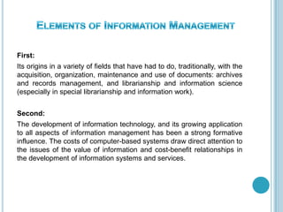 First:
Its origins in a variety of fields that have had to do, traditionally, with the
acquisition, organization, maintenance and use of documents: archives
and records management, and librarianship and information science
(especially in special librarianship and information work).
Second:
The development of information technology, and its growing application
to all aspects of information management has been a strong formative
influence. The costs of computer-based systems draw direct attention to
the issues of the value of information and cost-benefit relationships in
the development of information systems and services.
 
