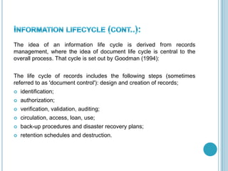 The idea of an information life cycle is derived from records
management, where the idea of document life cycle is central to the
overall process. That cycle is set out by Goodman (1994):
The life cycle of records includes the following steps (sometimes
referred to as 'document control'): design and creation of records;
 identification;
 authorization;
 verification, validation, auditing;
 circulation, access, loan, use;
 back-up procedures and disaster recovery plans;
 retention schedules and destruction.
 