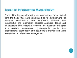 Some of the tools of information management are those derived
from the fields that have contributed to its development; for
example, classification and information retrieval from
librarianship and information science; database design and
development from computer science; the document life cycle
from records management; communication audits from
organizational psychology; and cost-benefit analysis and value
assessment from business management.
 