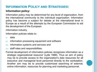 Information policy:
Information policy may be determined for any level of organization, from
the international community to the individual organization. Information
policy has become a subject for debate at the international level in
Europe as a result of the attempts by the European Commission to aid
the development of the European
information industry.
Information policies relate to:
(i) data
(ii) information processing equipment and software
(iii) information systems and services and
(iv) staff roles and responsibilities.
Formal development of information policies recognizes information as a
strategic organizational resource' (Lytle 1988). Thus an aim of policy
may be to provide access to the organization's data resources for all
executive and managerial level personnel directly to the workstation.
Another aim may be to provide customized searching of external,
online information, resources for planning and marketing personnel.
 