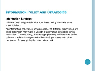 Information Strategy:
Information strategy deals with how these policy aims are to be
accomplished.
An information policy may have a number of different dimensions and
each dimension may have a variety of alternative strategies for its
realization. Consequently, the strategic planning necessary to define
policy and relate strategies to the financial, personnel and other
resources of the organization is no trivial task.
 