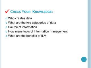  Who creates data
 What are the two categories of data
 Source of information
 How many tools of information management
 What are the benefits of ILM

 