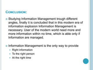  Studying Information Management trough different
angles, finally it is concluded that in this modern era of
information explosion Information Management is
necessary. User of the modern world need more and
more information within no time, which is able only if
Information are managed.
 Information Management is the only way to provide
 Right information
 To the right person
 At the right time
 