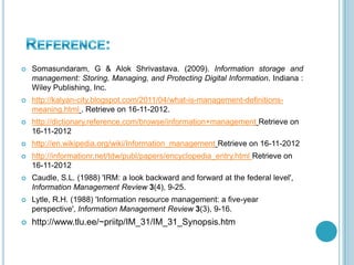  Somasundaram, G & Alok Shrivastava. (2009). Information storage and
management: Storing, Managing, and Protecting Digital Information. Indiana :
Wiley Publishing, Inc.
 http://kalyan-city.blogspot.com/2011/04/what-is-management-definitions-
meaning.html . Retrieve on 16-11-2012.
 http://dictionary.reference.com/browse/information+management Retrieve on
16-11-2012
 http://en.wikipedia.org/wiki/Information_management Retrieve on 16-11-2012
 http://informationr.net/tdw/publ/papers/encyclopedia_entry.html Retrieve on
16-11-2012
 Caudle, S.L. (1988) 'IRM: a look backward and forward at the federal level',
Information Management Review 3(4), 9-25.
 Lytle, R.H. (1988) 'Information resource management: a five-year
perspective', Information Management Review 3(3), 9-16.
 http://www.tlu.ee/~priitp/IM_31/IM_31_Synopsis.htm
 