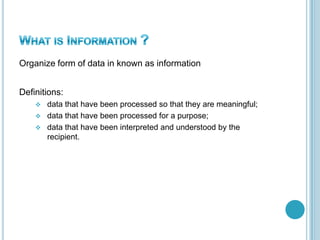 Organize form of data in known as information
Definitions:
 data that have been processed so that they are meaningful;
 data that have been processed for a purpose;
 data that have been interpreted and understood by the
recipient.
 