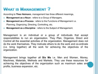According to Theo Heimann, management has three different meanings,
 Management as a Noun : refers to a Group of Managers.
 Management as a Process : refers to the Functions of Management i.e.
Planning, Organizing, Directing, Controlling, etc.
 Management as a Discipline : refers to the Subject of Management.
Management is an individual or a group of individuals that accept
responsibilities to run an organisation. They Plan, Organize, Direct and
Control all the essential activities of the organization. Management does not
do the work themselves. They motivate others to do the work and co-ordinate
(i.e. bring together) all the work for achieving the objectives of the
organization.
Management brings together all Six Ms i.e. Men and Women, Money,
Machines, Materials, Methods and Markets. They use these resources for
achieving the objectives of the organization such as maximum sales and
profits, business expansion, etc.
 