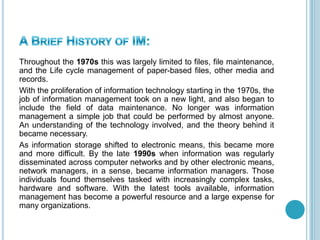 Throughout the 1970s this was largely limited to files, file maintenance,
and the Life cycle management of paper-based files, other media and
records.
With the proliferation of information technology starting in the 1970s, the
job of information management took on a new light, and also began to
include the field of data maintenance. No longer was information
management a simple job that could be performed by almost anyone.
An understanding of the technology involved, and the theory behind it
became necessary.
As information storage shifted to electronic means, this became more
and more difficult. By the late 1990s when information was regularly
disseminated across computer networks and by other electronic means,
network managers, in a sense, became information managers. Those
individuals found themselves tasked with increasingly complex tasks,
hardware and software. With the latest tools available, information
management has become a powerful resource and a large expense for
many organizations.
 