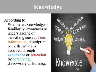 Knowledge
According to
Wikipedia..Knowledge is
familiarity, awareness or
understanding of
something such as facts,
information, description
or skills, which is
acquired through
experience or education
by perceiving,
discovering or learning.
10
 
