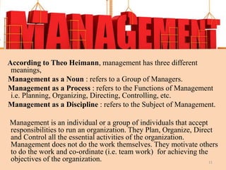 According to Theo Heimann, management has three different
meanings,
Management as a Noun : refers to a Group of Managers.
Management as a Process : refers to the Functions of Management
i.e. Planning, Organizing, Directing, Controlling, etc.
Management as a Discipline : refers to the Subject of Management.
Management is an individual or a group of individuals that accept
responsibilities to run an organization. They Plan, Organize, Direct
and Control all the essential activities of the organization.
Management does not do the work themselves. They motivate others
to do the work and co-ordinate (i.e. team work) for achieving the
objectives of the organization. 11
 