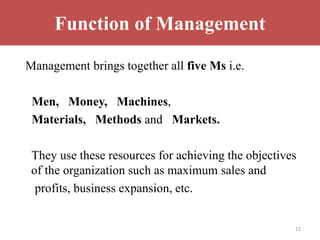 Function of Management
Management brings together all five Ms i.e.
Men, Money, Machines,
Materials, Methods and Markets.
They use these resources for achieving the objectives
of the organization such as maximum sales and
profits, business expansion, etc.
12
 