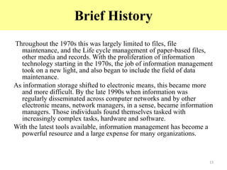 Brief History
Throughout the 1970s this was largely limited to files, file
maintenance, and the Life cycle management of paper-based files,
other media and records. With the proliferation of information
technology starting in the 1970s, the job of information management
took on a new light, and also began to include the field of data
maintenance.
As information storage shifted to electronic means, this became more
and more difficult. By the late 1990s when information was
regularly disseminated across computer networks and by other
electronic means, network managers, in a sense, became information
managers. Those individuals found themselves tasked with
increasingly complex tasks, hardware and software.
With the latest tools available, information management has become a
powerful resource and a large expense for many organizations.
13
 